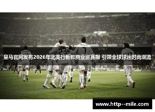 皇马官网发布2026年北美行新款商业巡赛服 引领全球球迷时尚潮流 皇马官网发布2026年北美行新款商业巡赛服 引领全球球迷时尚潮流